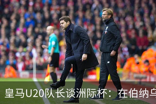 皇马U20队长谈洲际杯：在伯纳乌踢球是巨大荣幸 一直模仿莫德里奇